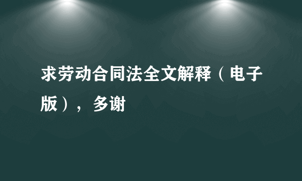 求劳动合同法全文解释（电子版），多谢