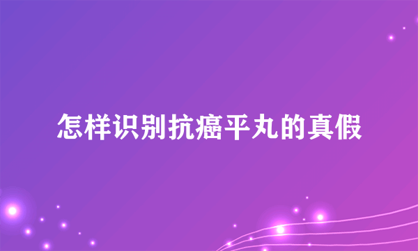 怎样识别抗癌平丸的真假