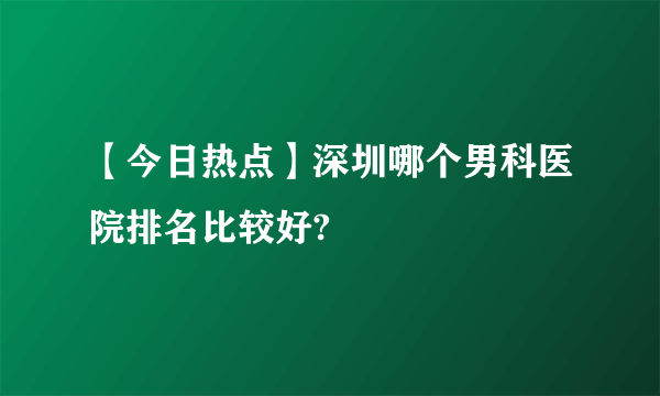 【今日热点】深圳哪个男科医院排名比较好?