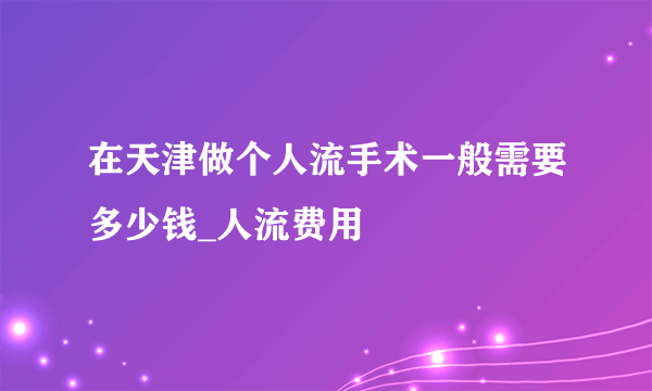 在天津做个人流手术一般需要多少钱_人流费用