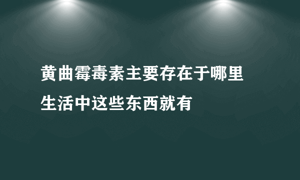 黄曲霉毒素主要存在于哪里 生活中这些东西就有