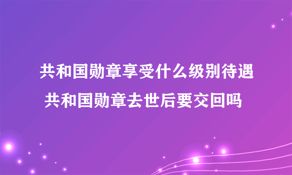 共和国勋章享受什么级别待遇 共和国勋章去世后要交回吗