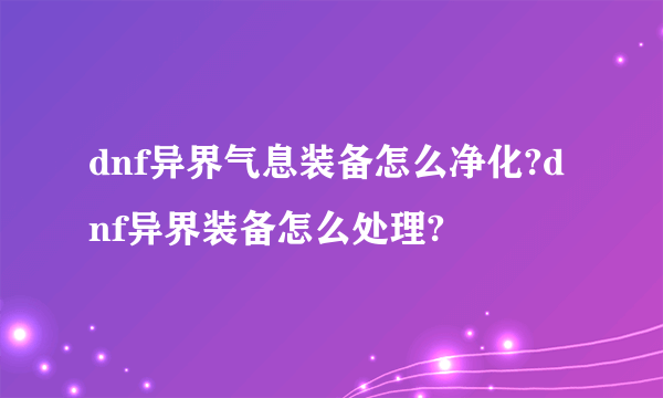 dnf异界气息装备怎么净化?dnf异界装备怎么处理?