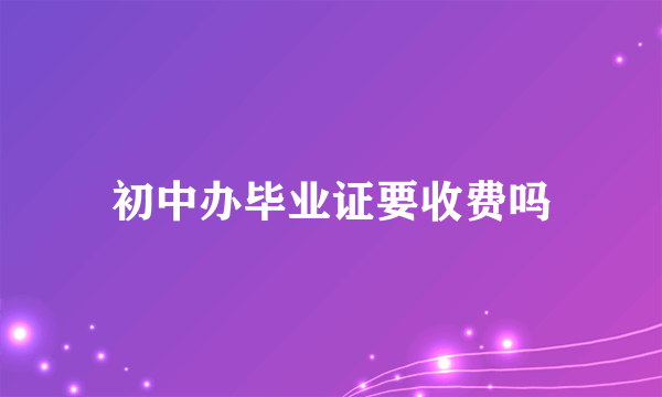 初中办毕业证要收费吗