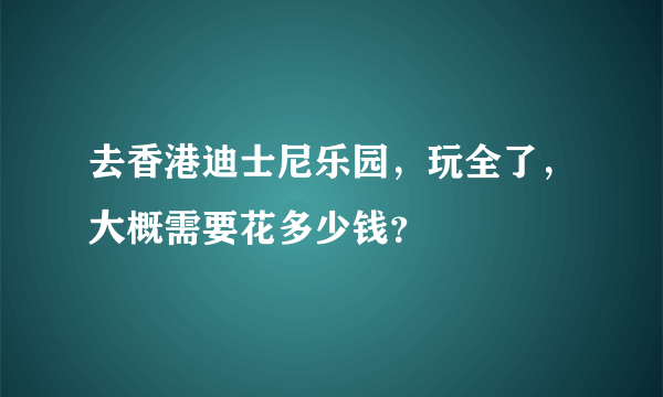 去香港迪士尼乐园，玩全了，大概需要花多少钱？