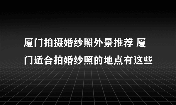 厦门拍摄婚纱照外景推荐 厦门适合拍婚纱照的地点有这些