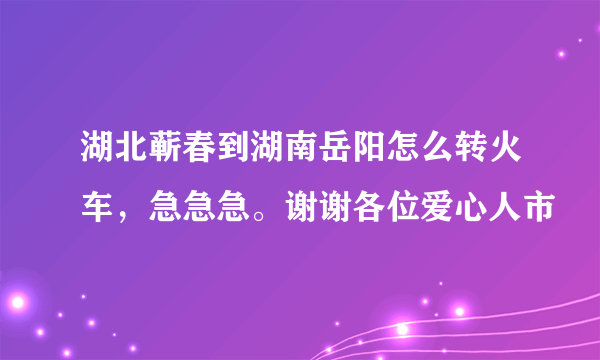 湖北蕲春到湖南岳阳怎么转火车，急急急。谢谢各位爱心人市