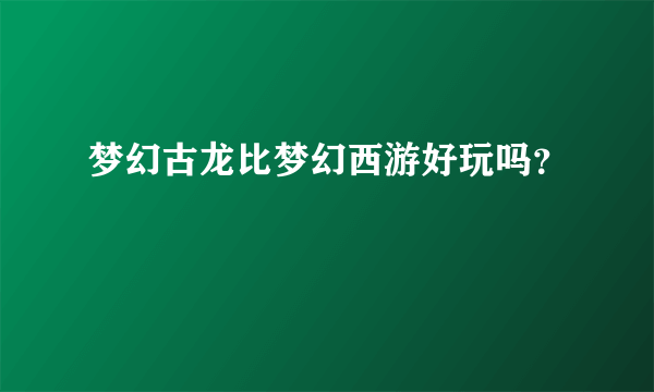 梦幻古龙比梦幻西游好玩吗？