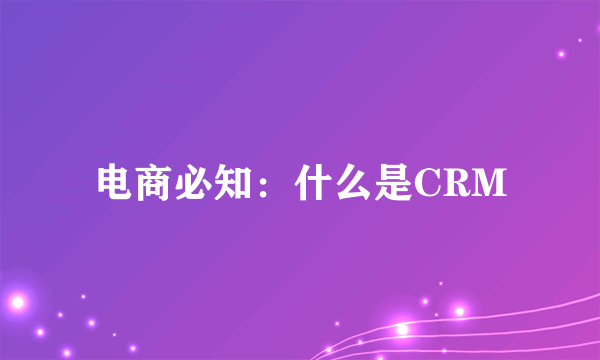 电商必知：什么是CRM