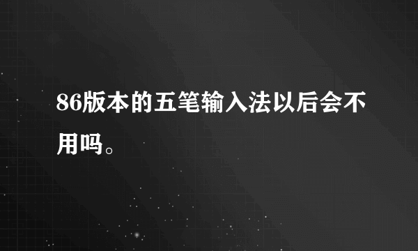 86版本的五笔输入法以后会不用吗。