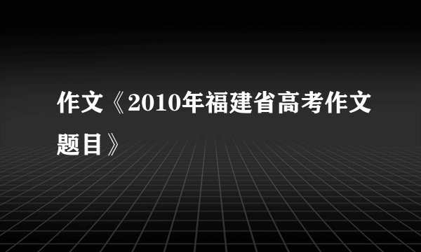 作文《2010年福建省高考作文题目》