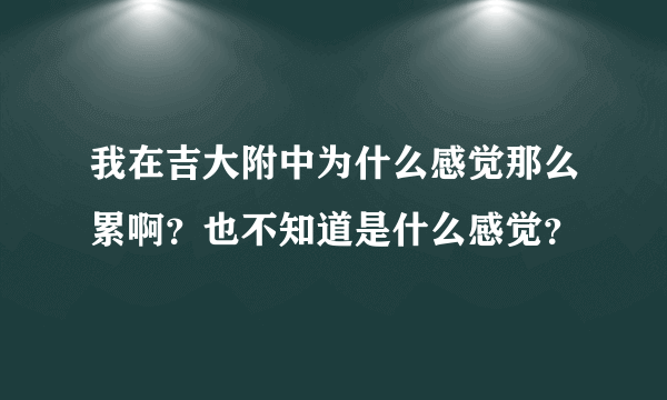 我在吉大附中为什么感觉那么累啊？也不知道是什么感觉？