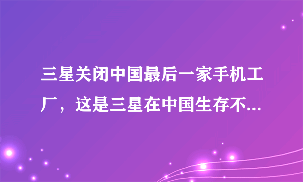 三星关闭中国最后一家手机工厂，这是三星在中国生存不下去了吗？