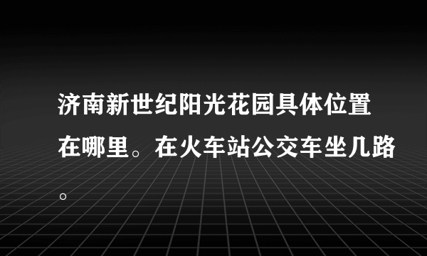 济南新世纪阳光花园具体位置在哪里。在火车站公交车坐几路。