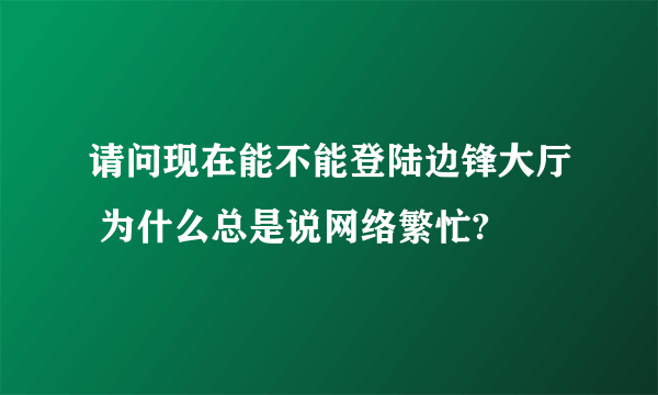 请问现在能不能登陆边锋大厅 为什么总是说网络繁忙?