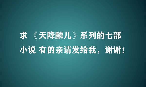 求 《天降麟儿》系列的七部小说 有的亲请发给我，谢谢！