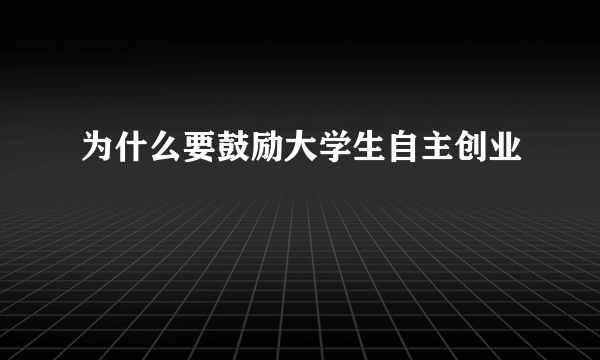 为什么要鼓励大学生自主创业