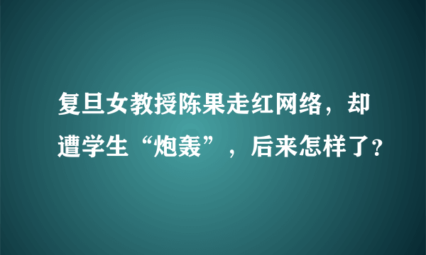 复旦女教授陈果走红网络，却遭学生“炮轰”，后来怎样了？