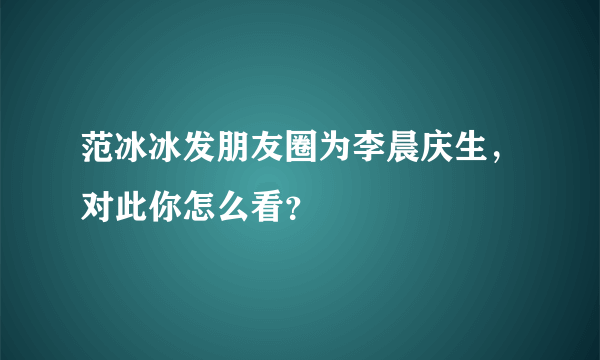 范冰冰发朋友圈为李晨庆生，对此你怎么看？