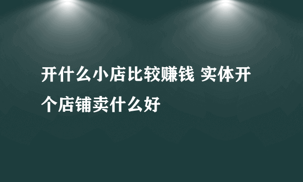 开什么小店比较赚钱 实体开个店铺卖什么好