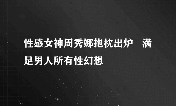 性感女神周秀娜抱枕出炉   满足男人所有性幻想