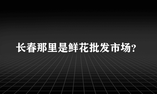 长春那里是鲜花批发市场？