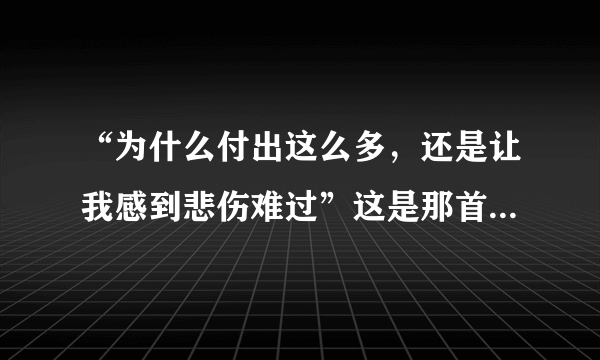 “为什么付出这么多，还是让我感到悲伤难过”这是那首歌。？？？