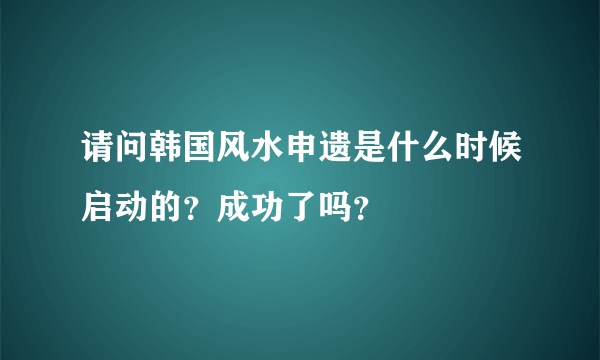 请问韩国风水申遗是什么时候启动的？成功了吗？