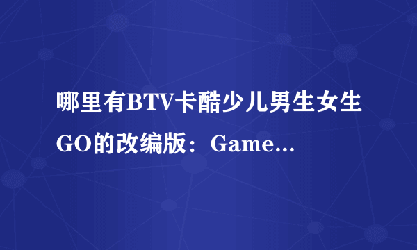 哪里有BTV卡酷少儿男生女生GO的改编版：Game box密室？？ 急需！！！！