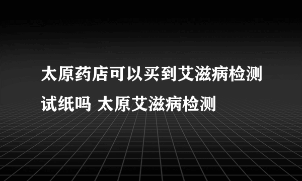 太原药店可以买到艾滋病检测试纸吗 太原艾滋病检测