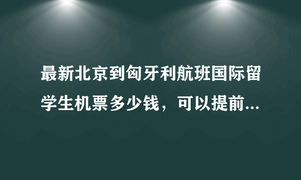 最新北京到匈牙利航班国际留学生机票多少钱，可以提前预订座位不？