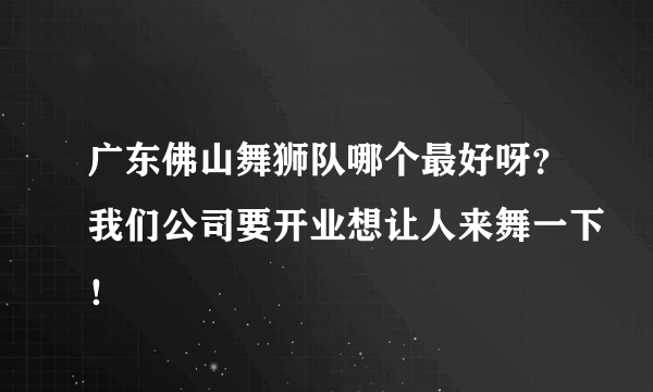 广东佛山舞狮队哪个最好呀？我们公司要开业想让人来舞一下！