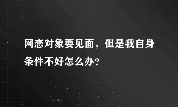 网恋对象要见面，但是我自身条件不好怎么办？