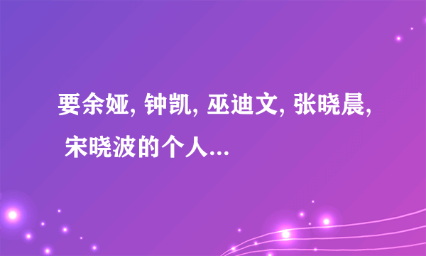 要余娅, 钟凯, 巫迪文, 张晓晨, 宋晓波的个人资料！！！