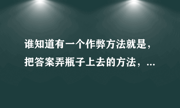 谁知道有一个作弊方法就是，把答案弄瓶子上去的方法，最好有图片解说，不要视频，快点？