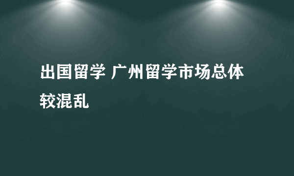 出国留学 广州留学市场总体较混乱