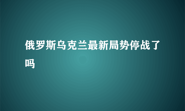 俄罗斯乌克兰最新局势停战了吗