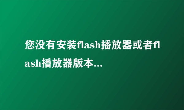 您没有安装flash播放器或者flash播放器版本低于10.0是为什么