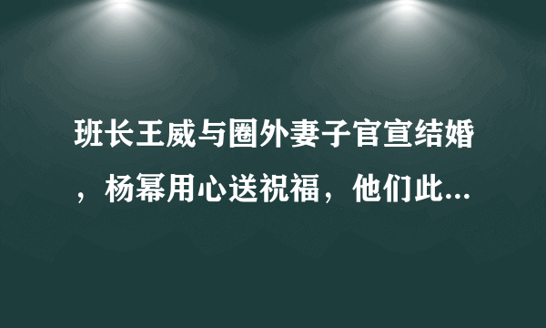 班长王威与圈外妻子官宣结婚，杨幂用心送祝福，他们此前有过哪些交集？