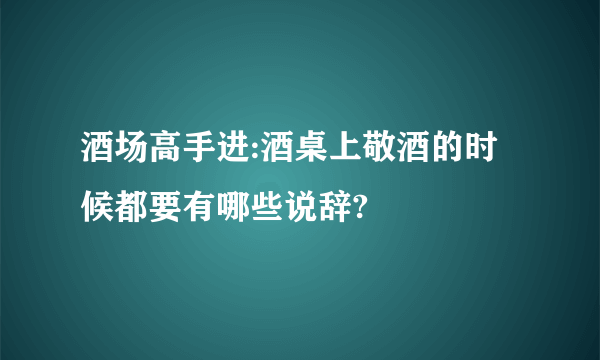 酒场高手进:酒桌上敬酒的时候都要有哪些说辞?