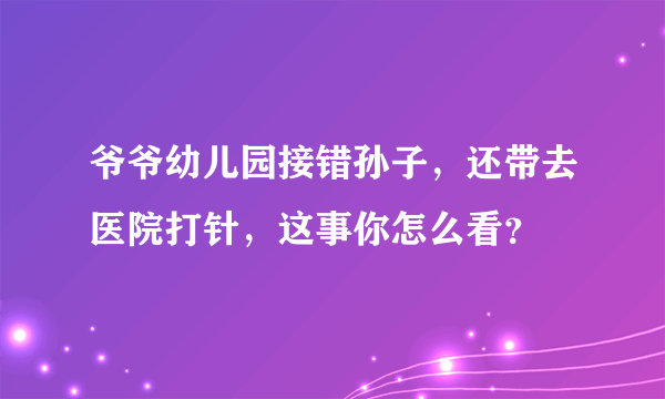 爷爷幼儿园接错孙子，还带去医院打针，这事你怎么看？