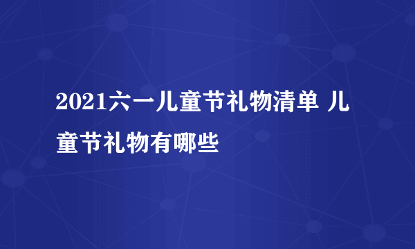 2021六一儿童节礼物清单 儿童节礼物有哪些