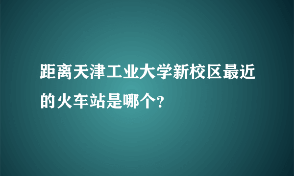 距离天津工业大学新校区最近的火车站是哪个？