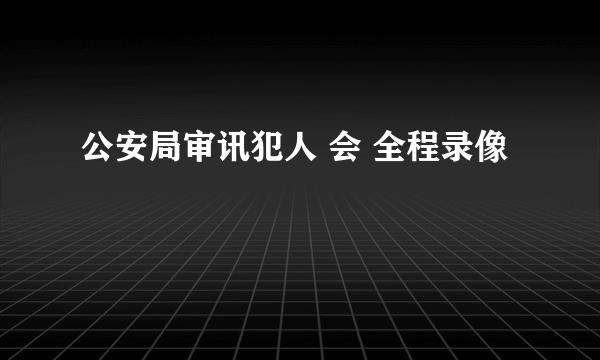 公安局审讯犯人 会 全程录像