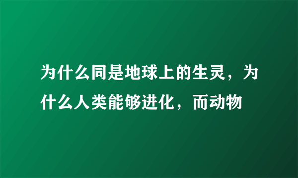 为什么同是地球上的生灵，为什么人类能够进化，而动物