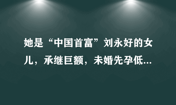 她是“中国首富”刘永好的女儿，承继巨额，未婚先孕低调嫁人！