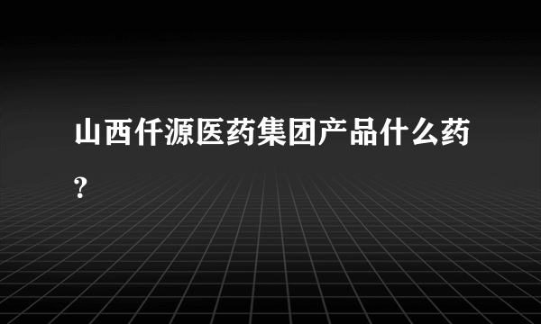 山西仟源医药集团产品什么药？