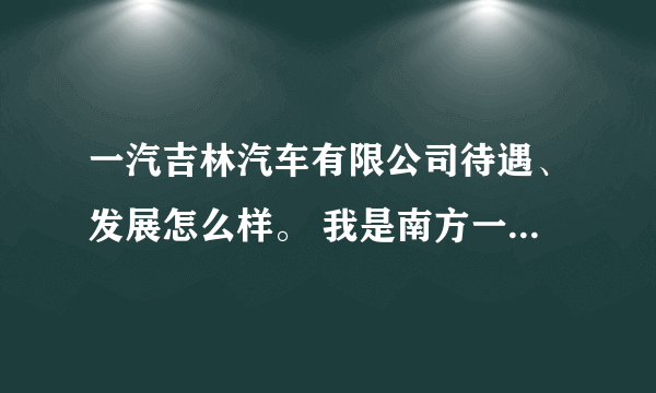 一汽吉林汽车有限公司待遇、发展怎么样。 我是南方一个一本学校毕业生，他来学校招聘会。