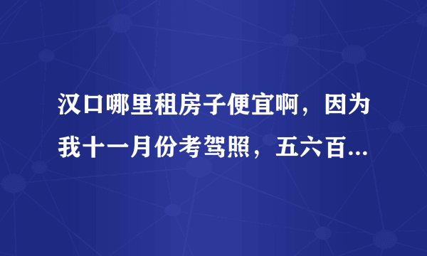 汉口哪里租房子便宜啊，因为我十一月份考驾照，五六百块就可以了。