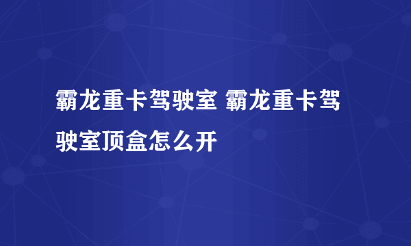 霸龙重卡驾驶室 霸龙重卡驾驶室顶盒怎么开